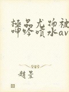 极品尤物被啪到呻吟喷水av