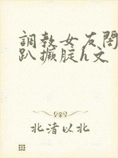 调教女友闺蜜跪趴撅腚h文