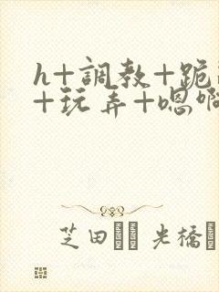 h+调教+跪趴+玩弄+嗯啊女女