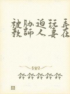 被胁迫玩弄的女教师人妻在线观看