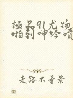 极品91尤物被啪到呻吟喷水在线观看