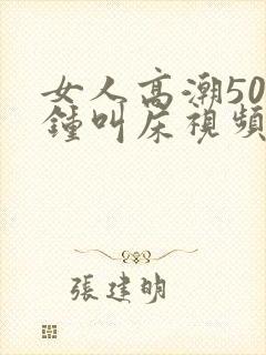 女人高潮50分钟叫床视频