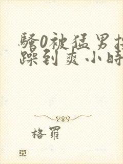 骚0被猛男按着躁到爽小时