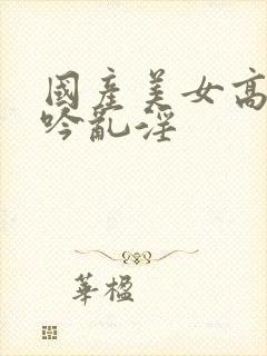 国产美女高潮呻吟乱淫