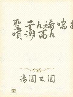 圣子h娇喘抽搐喷潮高h