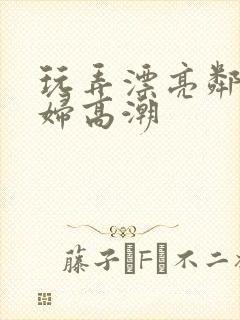 玩弄漂亮邻居少妇高潮