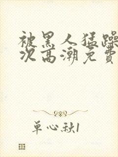 被黑人猛躁10次高潮免费