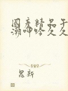 国产精品午夜高潮呻吟久久av