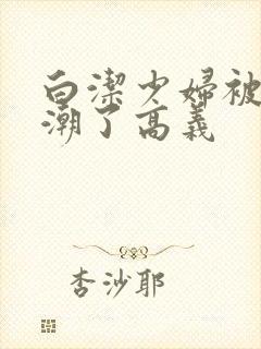 白洁少妇被弄高潮了高义