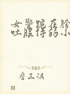 女警跪在胯下吞吐服侍的小说