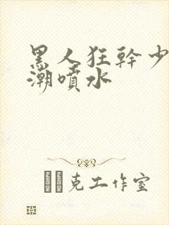 黑人狂干少妇高潮喷水