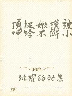 顶级嫩模被啪到呻吟不断小说封面