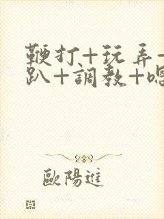 鞭打+玩弄+跪趴+调教+嗯啊m视频