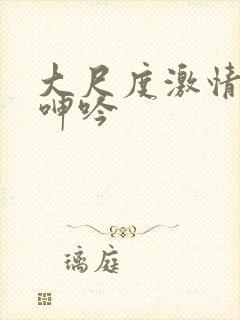 大尺度激情床戏呻吟