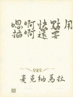 嗯啊快点用力点插啊还要