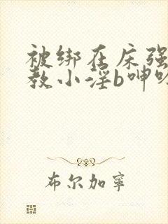 被绑在床强做调教小淫b呻吟h文笔趣阁