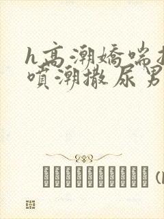 h高潮娇喘抽搐喷潮撒尿男女