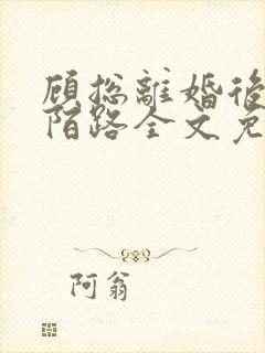 顾总离婚后情至陌路全文免费阅读小