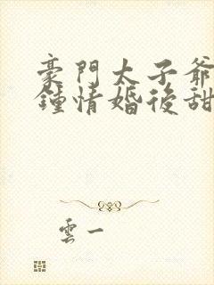 豪门太子爷一见钟情婚后甜宠