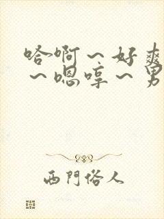 哈啊～好爽哈啊～嗯哼～男男小说