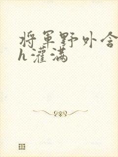 将军野外含公主h灌满