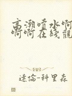 高潮喷水啊啊啊啊啊在线观看