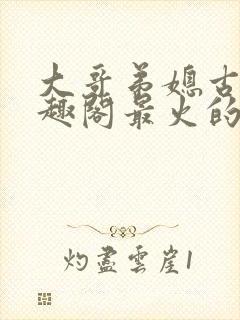 大哥弟媳古言笔趣阁最火的一句