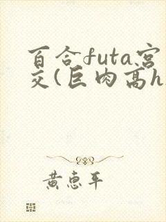 百合futa宫交(巨肉高h)1vn