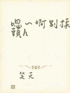 嗯～啊别揉我奶头h