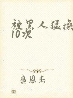 被黑人猛操高潮10次