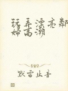 玩弄漂亮邻居少妇高潮