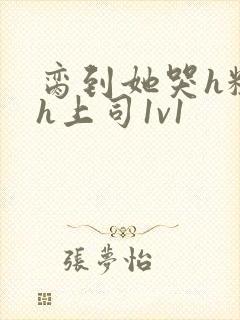 脔到她哭h粗话h上司1v1