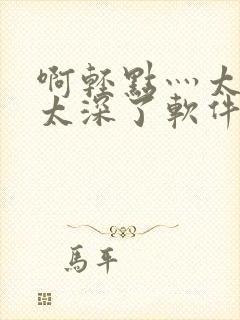 啊轻点灬太粗嗯太深了软件视频