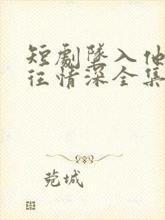 短剧坠入他的一往情深全集免费观看