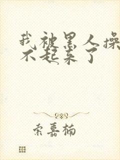 我被黑人操的站不起来了