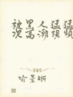 被黑人猛猛12次高潮视频