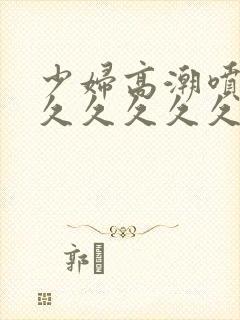 少妇高潮喷水久久久久久久久久久