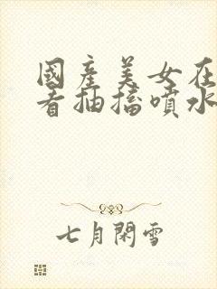 国产美女在线观看抽搐喷水流白浆