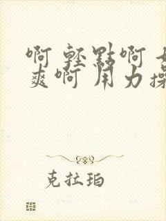 啊 轻点啊 好爽啊 用力操啊