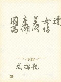 国产美女遭强被高潮网站