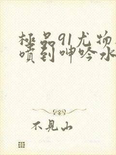 极品91尤物被喷到呻吟水