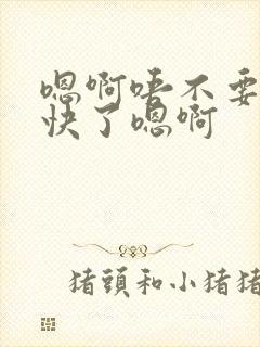 嗯啊唔不要了太快了嗯啊