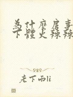 为什么房事过后下体火辣辣的疼