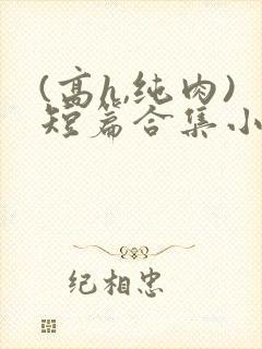 (高h,纯肉)短篇合集小说