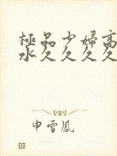 极品少妇高潮喷水久久久久久