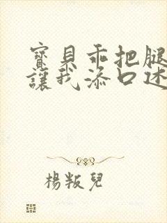 宝贝乖把腿张开让我添口述细节