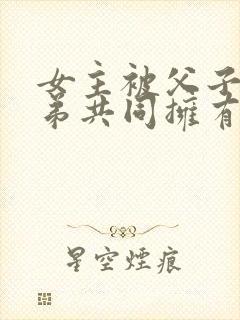 女主被父子三兄弟共同拥有的小说