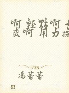 啊 轻点啊 好爽啊 用力操啊