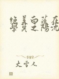 绝美白莲在线教学莫之阳沈长留小说版权