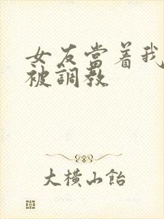 女友当着我的面被调教